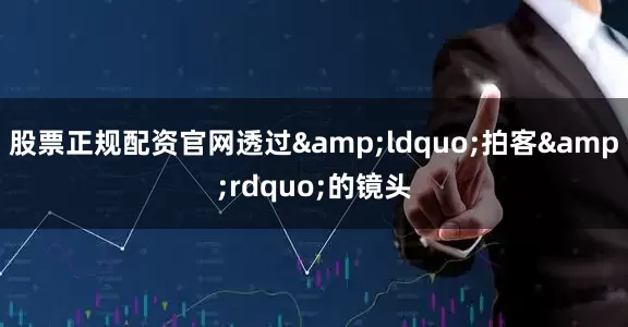 股票正规配资官网透过&ldquo;拍客&rdquo;的镜头