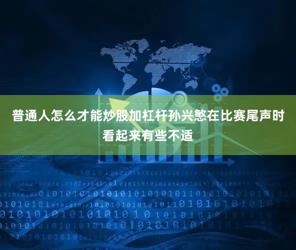 普通人怎么才能炒股加杠杆孙兴慜在比赛尾声时看起来有些不适