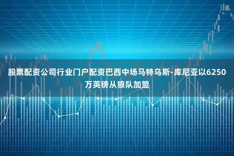 股票配资公司行业门户配资巴西中场马特乌斯-库尼亚以6250万英镑从狼队加盟